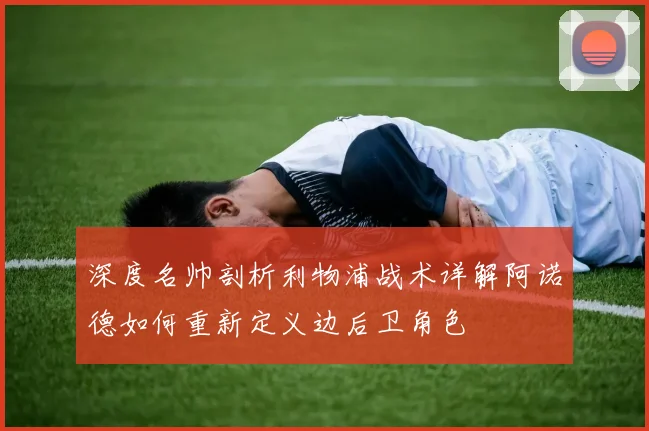 深度名帅剖析利物浦战术详解阿诺德如何重新定义边后卫角色