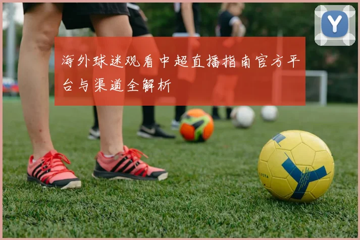 海外球迷观看中超直播指南官方平台与渠道全解析